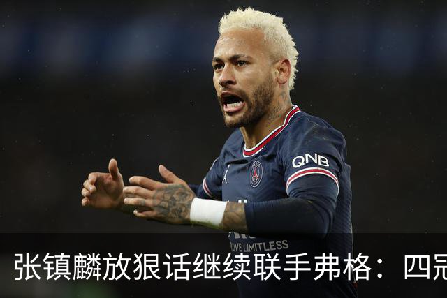 张镇麟放狠话继续联手弗格：四冠只是开始想要拿更多！两人关系不止是抱大腿